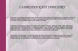 LUDHIANA KNIT INDUSTRY

•   Ludhiana is a leading industrial town of the north Indian State of Punjab and an important center of
    textile and allied industry. More or less it accounts for about 21 percent of all industrial units and
    over 28% of the industrial output of the State of Punjab.


•   Ludhiana is a leading producer of woolen and acrylic knitwear, although it also uses extensively
    cotton and other blended fibers to produce a wide range of fabrics, hosiery, knitwear and ready-
    made garments. Consisting of both registered and unregistered units, almost 99% of the ready-
    made garments, textiles and hosiery industry in Ludhiana are small scale.


•   Historically, the domestic market has been the main consumer of textile and garment industry’s
    products and it has been growing significantly in recent years as income levels among India’s
    middle class go up and fashion conscious young adult consumers increase.
 