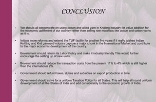 CONCLUSION

•   We should all concentrate on using cotton and allied yarn in Knitting industry for value addition for
    the economic upliftment of our country rather than selling raw materials like cotton and cotton yarns
    as it is.

•   Initiate more reforms and extend the TUF facility for another five years if it really wishes Indian
    Knitting and Knit garment industry capture a major chunk in the International Market and contribute
    to the major economic development of the country.

•   Government should reform its Labor Policy and make it industry friendly This would further
    encourage the setting up of new units.

•   Government should reduce the transaction costs from the present 11% to 4% which is still higher
    than the international 2%.

•   Government should refund taxes, duties and subsidies on export production in time.

•   Government should strive for a uniform Taxation Policy for all States. This will help all round uniform
    development of all the States of India and add considerably to the economic growth of India.
 