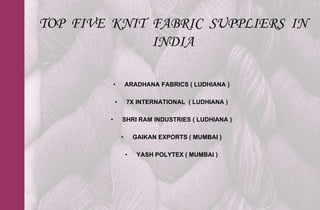TOP FIVE KNIT FABRIC SUPPLIERS IN
              INDIA

            •       ARADHANA FABRICS ( LUDHIANA )

            •       7X INTERNATIONAL ( LUDHIANA )

        •       SHRI RAM INDUSTRIES ( LUDHIANA )

                •       GAIKAN EXPORTS ( MUMBAI )

                    •    YASH POLYTEX ( MUMBAI )
 