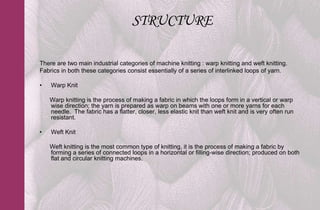 STRUCTURE

There are two main industrial categories of machine knitting : warp knitting and weft knitting.
Fabrics in both these categories consist essentially of a series of interlinked loops of yarn.

•   Warp Knit

    Warp knitting is the process of making a fabric in which the loops form in a vertical or warp
    wise direction; the yarn is prepared as warp on beams with one or more yarns for each
    needle. The fabric has a flatter, closer, less elastic knit than weft knit and is very often run
    resistant.

•   Weft Knit

    Weft knitting is the most common type of knitting, it is the process of making a fabric by
    forming a series of connected loops in a horizontal or filling-wise direction; produced on both
    flat and circular knitting machines.
 