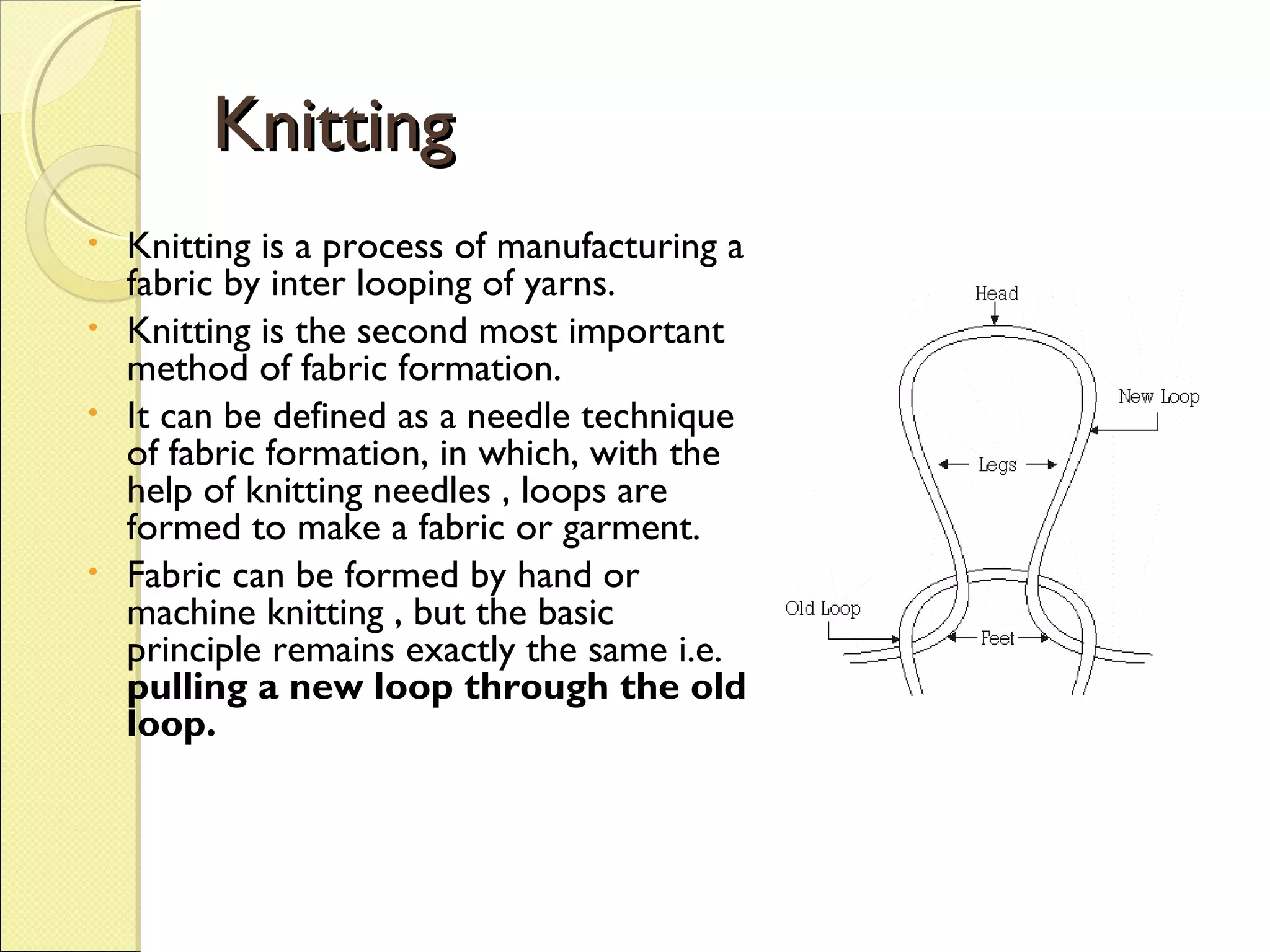 Knitting
Knitting is a process of manufacturing a
fabric by inter looping of yarns.
• Knitting is the second most important
method of fabric formation.
• It can be defined as a needle technique
of fabric formation, in which, with the
help of knitting needles , loops are
formed to make a fabric or garment.
• Fabric can be formed by hand or
machine knitting , but the basic
principle remains exactly the same i.e.
pulling a new loop through the old
loop.
•

 