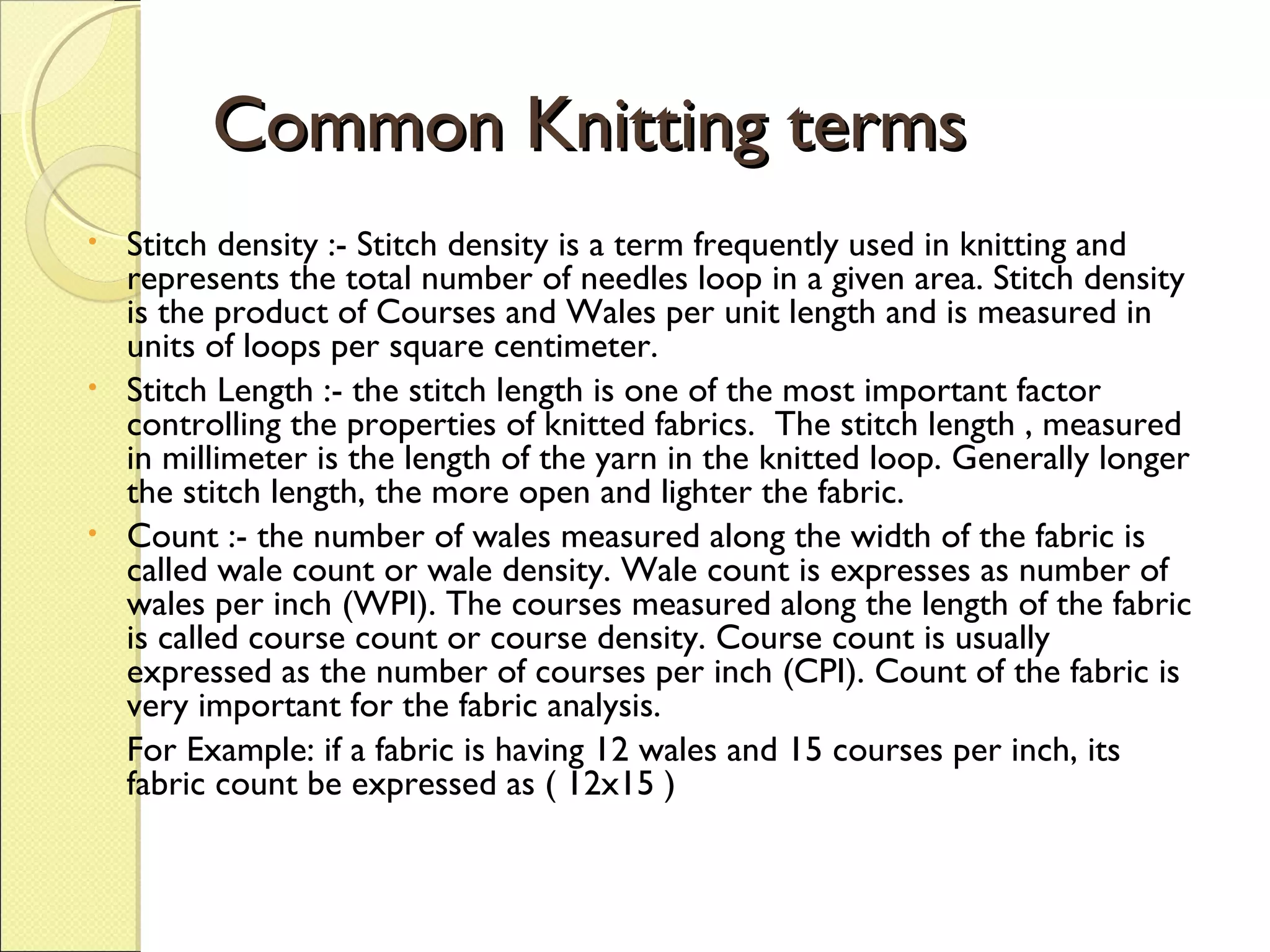 Common Knitting terms
•

•

•

Stitch density :- Stitch density is a term frequently used in knitting and
represents the total number of needles loop in a given area. Stitch density
is the product of Courses and Wales per unit length and is measured in
units of loops per square centimeter.
Stitch Length :- the stitch length is one of the most important factor
controlling the properties of knitted fabrics. The stitch length , measured
in millimeter is the length of the yarn in the knitted loop. Generally longer
the stitch length, the more open and lighter the fabric.
Count :- the number of wales measured along the width of the fabric is
called wale count or wale density. Wale count is expresses as number of
wales per inch (WPI). The courses measured along the length of the fabric
is called course count or course density. Course count is usually
expressed as the number of courses per inch (CPI). Count of the fabric is
very important for the fabric analysis.
For Example: if a fabric is having 12 wales and 15 courses per inch, its
fabric count be expressed as ( 12x15 )

 