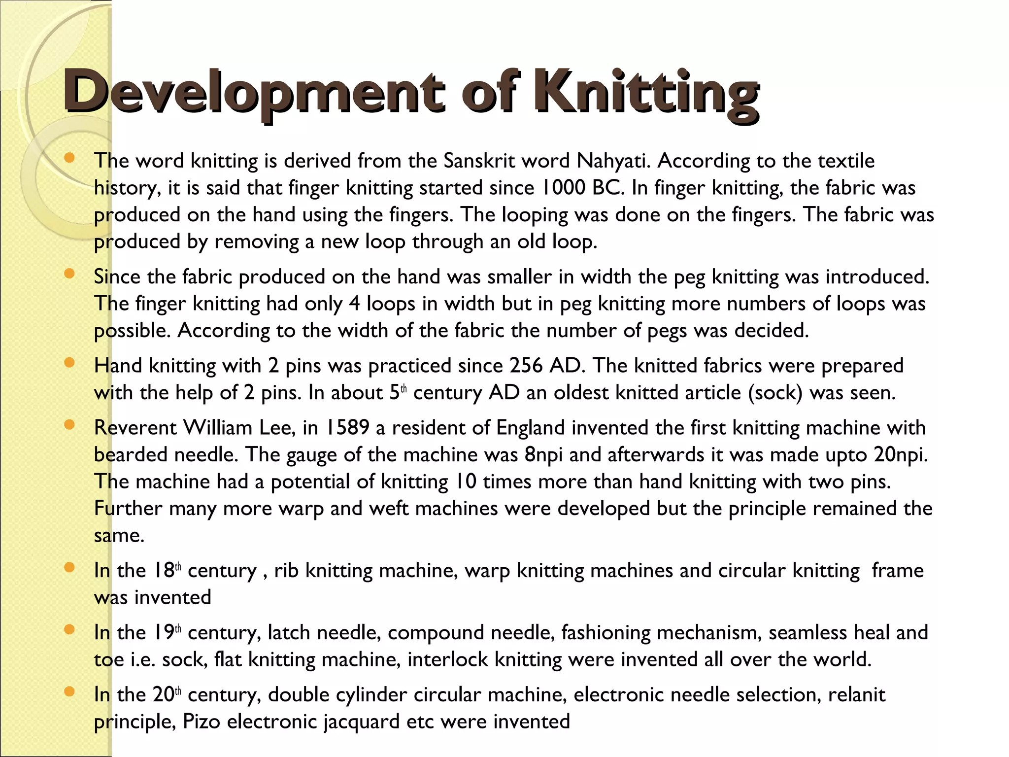 Development of Knitting


The word knitting is derived from the Sanskrit word Nahyati. According to the textile
history, it is said that finger knitting started since 1000 BC. In finger knitting, the fabric was
produced on the hand using the fingers. The looping was done on the fingers. The fabric was
produced by removing a new loop through an old loop.



Since the fabric produced on the hand was smaller in width the peg knitting was introduced.
The finger knitting had only 4 loops in width but in peg knitting more numbers of loops was
possible. According to the width of the fabric the number of pegs was decided.



Hand knitting with 2 pins was practiced since 256 AD. The knitted fabrics were prepared
with the help of 2 pins. In about 5th century AD an oldest knitted article (sock) was seen.



Reverent William Lee, in 1589 a resident of England invented the first knitting machine with
bearded needle. The gauge of the machine was 8npi and afterwards it was made upto 20npi.
The machine had a potential of knitting 10 times more than hand knitting with two pins.
Further many more warp and weft machines were developed but the principle remained the
same.



In the 18th century , rib knitting machine, warp knitting machines and circular knitting frame
was invented



In the 19th century, latch needle, compound needle, fashioning mechanism, seamless heal and
toe i.e. sock, flat knitting machine, interlock knitting were invented all over the world.



In the 20th century, double cylinder circular machine, electronic needle selection, relanit
principle, Pizo electronic jacquard etc were invented

 