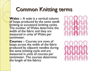Common Knitting terms
•

•

Wales :- A wale is a vertical column
of loops produced by the same needle
knitting at successive knitting cycles.
The number of Wales determine the
width of the fabric and they are
measured in units of Wales per
centimeter.
Courses :- Courses are rows of
loops across the width of the fabric
produced by adjacent needles during
the same knitting cycle and are
measured in units of courses per
centimeter. The courses determine
the length of the fabrics

 