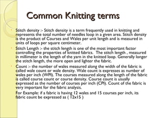 Common Knitting terms
•

•

•

Stitch density :- Stitch density is a term frequently used in knitting and
represents the total number of needles loop in a given area. Stitch density
is the product of Courses and Wales per unit length and is measured in
units of loops per square centimeter.
Stitch Length :- the stitch length is one of the most important factor
controlling the properties of knitted fabrics. The stitch length , measured
in millimeter is the length of the yarn in the knitted loop. Generally longer
the stitch length, the more open and lighter the fabric.
Count :- the number of wales measured along the width of the fabric is
called wale count or wale density. Wale count is expresses as number of
wales per inch (WPI). The courses measured along the length of the fabric
is called course count or course density. Course count is usually
expressed as the number of courses per inch (CPI). Count of the fabric is
very important for the fabric analysis.
For Example: if a fabric is having 12 wales and 15 courses per inch, its
fabric count be expressed as ( 12x15 )

 