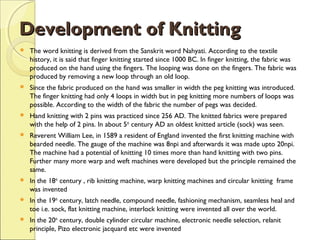 Development of Knitting


The word knitting is derived from the Sanskrit word Nahyati. According to the textile
history, it is said that finger knitting started since 1000 BC. In finger knitting, the fabric was
produced on the hand using the fingers. The looping was done on the fingers. The fabric was
produced by removing a new loop through an old loop.



Since the fabric produced on the hand was smaller in width the peg knitting was introduced.
The finger knitting had only 4 loops in width but in peg knitting more numbers of loops was
possible. According to the width of the fabric the number of pegs was decided.



Hand knitting with 2 pins was practiced since 256 AD. The knitted fabrics were prepared
with the help of 2 pins. In about 5th century AD an oldest knitted article (sock) was seen.



Reverent William Lee, in 1589 a resident of England invented the first knitting machine with
bearded needle. The gauge of the machine was 8npi and afterwards it was made upto 20npi.
The machine had a potential of knitting 10 times more than hand knitting with two pins.
Further many more warp and weft machines were developed but the principle remained the
same.



In the 18th century , rib knitting machine, warp knitting machines and circular knitting frame
was invented



In the 19th century, latch needle, compound needle, fashioning mechanism, seamless heal and
toe i.e. sock, flat knitting machine, interlock knitting were invented all over the world.



In the 20th century, double cylinder circular machine, electronic needle selection, relanit
principle, Pizo electronic jacquard etc were invented

 