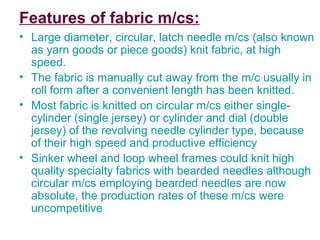 Features of fabric m/cs:
• Large diameter, circular, latch needle m/cs (also known
as yarn goods or piece goods) knit fabric, at high
speed.
• The fabric is manually cut away from the m/c usually in
roll form after a convenient length has been knitted.
• Most fabric is knitted on circular m/cs either single-
cylinder (single jersey) or cylinder and dial (double
jersey) of the revolving needle cylinder type, because
of their high speed and productive efficiency
• Sinker wheel and loop wheel frames could knit high
quality specialty fabrics with bearded needles although
circular m/cs employing bearded needles are now
absolute, the production rates of these m/cs were
uncompetitive
 