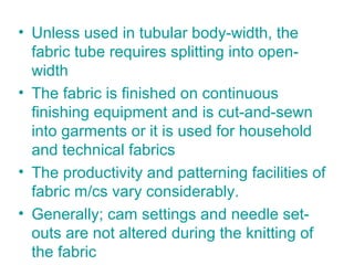 • Unless used in tubular body-width, the
fabric tube requires splitting into open-
width
• The fabric is finished on continuous
finishing equipment and is cut-and-sewn
into garments or it is used for household
and technical fabrics
• The productivity and patterning facilities of
fabric m/cs vary considerably.
• Generally; cam settings and needle set-
outs are not altered during the knitting of
the fabric
 