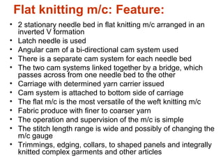 Flat knitting m/c: Feature:
• 2 stationary needle bed in flat knitting m/c arranged in an
inverted V formation
• Latch needle is used
• Angular cam of a bi-directional cam system used
• There is a separate cam system for each needle bed
• The two cam systems linked together by a bridge, which
passes across from one needle bed to the other
• Carriage with determined yarn carrier issued
• Cam system is attached to bottom side of carriage
• The flat m/c is the most versatile of the weft knitting m/c
• Fabric produce with finer to coarser yarn
• The operation and supervision of the m/c is simple
• The stitch length range is wide and possibly of changing the
m/c gauge
• Trimmings, edging, collars, to shaped panels and integrally
knitted complex garments and other articles
 