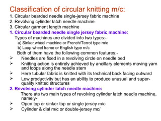 Classification of circular knitting m/c:
1. Circular bearded needle single-jersey fabric machine
2. Revolving cylinder latch needle machine
3. Circular garment length machine
1. Circular bearded needle single jersey fabric machine:
Types of machines are divided into two types:-
a) Sinker wheel machine or French/Terrot type m/c
b) Loop wheel frame or English type m/c
Both of them have the following common features:-
 Needles are fixed in a revolving circle on needle bed
 Knitting action is entirely achieved by ancillary elements moving yarn
and loops along the needle stem
 Here tubular fabric is knitted with its technical back facing outward
 Low productivity but has an ability to produce unusual and super-
quality knitted structures
2. Revolving cylinder latch needle machine:
There ate two main types of revolving cylinder latch needle machine,
namely-
 Open top or sinker top or single jersey m/c
 Cylinder & dial m/c or double-jersey mc/
 