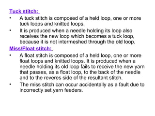 Tuck stitch:
• A tuck stitch is composed of a held loop, one or more
tuck loops and knitted loops.
• It is produced when a needle holding its loop also
receives the new loop which becomes a tuck loop,
because it is not intermeshed through the old loop.
Miss/Float stitch:
• A float stitch is composed of a held loop, one or more
float loops and knitted loops. It is produced when a
needle holding its old loop fails to receive the new yarn
that passes, as a float loop, to the back of the needle
and to the reveres side of the resultant stitch.
• The miss stitch can occur accidentally as a fault due to
incorrectly set yarn feeders.
 