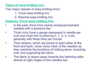 Types of warp knitting m/c:
Two major classes of warp knitting m/cs:-
1. Tricot warp knitting m/c
2. Raschel warp knitting m/c.
Features Tricot warp knitting m/c:
• In the past, tricot m/cs mainly employed bearded
needles with a pressure bar
• Tricot m/cs have a gauge expressed in needle per
inch and chain link numbering 0, 1, 2, 3, 4 etc.
generally with three links per course
• Their sinkers, which are joined to each other at the
front and back, never move clear of the needles as
they combine the functions of holding down, knocking
over and supporting the fabric
• The fabric is drawn-away towards the batching roller
almost at right angles to the needles bar.
 