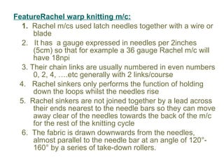 FeatureRachel warp knitting m/c:
1. Rachel m/cs used latch needles together with a wire or
blade
2. It has a gauge expressed in needles per 2inches
(5cm) so that for example a 36 gauge Rachel m/c will
have 18npi
3. Their chain links are usually numbered in even numbers
0, 2, 4, ….etc generally with 2 links/course
4. Rachel sinkers only performs the function of holding
down the loops whilst the needles rise
5. Rachel sinkers are not joined together by a lead across
their ends nearest to the needle bars so they can move
away clear of the needles towards the back of the m/c
for the rest of the knitting cycle
6. The fabric is drawn downwards from the needles,
almost parallel to the needle bar at an angle of 120°-
160° by a series of take-down rollers.
 