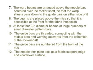 7. The warp beams are arranged above the needle bar,
centered over the rocker shaft, so that the warp
sheets pass down to the guide bars on either side of it
8. The beams are placed above the m/cs so that it is
accessible at the front for the fabric inspection
9. At least four 32″ diameter beams or large numbers of
small diameter pattern bars
10. The guide bars are threaded, connecting with the
middle bars and working outwards from the eitherside
of the rockershaft
11. The guide bars are numbered from the front of the
m/c
12. The needle trick plate acts as a fabric support ledge
and knockover surface.
 