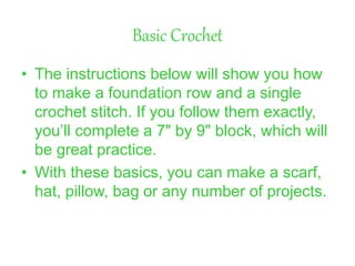 Basic Crochet
• The instructions below will show you how
to make a foundation row and a single
crochet stitch. If you follow them exactly,
you’ll complete a 7" by 9" block, which will
be great practice.
• With these basics, you can make a scarf,
hat, pillow, bag or any number of projects.
 