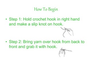 How To Begin
• Step 1: Hold crochet hook in right hand
and make a slip knot on hook.
• Step 2: Bring yarn over hook from back to
front and grab it with hook.
 