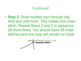Continued
• Step 3: Draw hooked yarn through slip
knot and onto hook. This makes one chain
stitch. Repeat Steps 2 and 3 in sequence
28 more times. You should have 29 chain
stitches and one loop will remain on hook.
 
