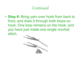 Continued
• Step 6: Bring yarn over hook from back to
front, and draw it through both loops on
hook. One loop remains on the hook, and
you have just made one single crochet
stitch.
 