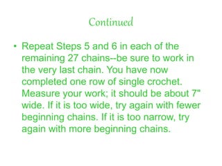 Continued
• Repeat Steps 5 and 6 in each of the
remaining 27 chains--be sure to work in
the very last chain. You have now
completed one row of single crochet.
Measure your work; it should be about 7"
wide. If it is too wide, try again with fewer
beginning chains. If it is too narrow, try
again with more beginning chains.
 