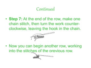 Continued
• Step 7: At the end of the row, make one
chain stitch, then turn the work counter-
clockwise, leaving the hook in the chain.
• Now you can begin another row, working
into the stitches of the previous row.
 