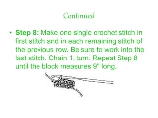 Continued
• Step 8: Make one single crochet stitch in
first stitch and in each remaining stitch of
the previous row. Be sure to work into the
last stitch. Chain 1, turn. Repeat Step 8
until the block measures 9" long.
 