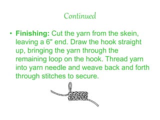 Continued
• Finishing: Cut the yarn from the skein,
leaving a 6" end. Draw the hook straight
up, bringing the yarn through the
remaining loop on the hook. Thread yarn
into yarn needle and weave back and forth
through stitches to secure.
 