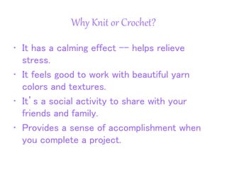 Why Knit or Crochet?
• It has a calming effect -- helps relieve
stress.
• It feels good to work with beautiful yarn
colors and textures.
• It’s a social activity to share with your
friends and family.
• Provides a sense of accomplishment when
you complete a project.
 
