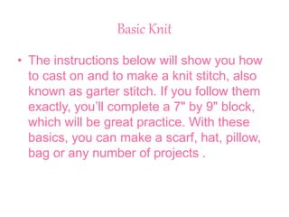 Basic Knit
• The instructions below will show you how
to cast on and to make a knit stitch, also
known as garter stitch. If you follow them
exactly, you’ll complete a 7" by 9" block,
which will be great practice. With these
basics, you can make a scarf, hat, pillow,
bag or any number of projects .
 