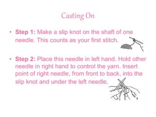 Casting On
• Step 1: Make a slip knot on the shaft of one
needle. This counts as your first stitch.
• Step 2: Place this needle in left hand. Hold other
needle in right hand to control the yarn. Insert
point of right needle, from front to back, into the
slip knot and under the left needle.
 