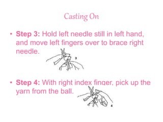 Casting On
• Step 3: Hold left needle still in left hand,
and move left fingers over to brace right
needle.
• Step 4: With right index finger, pick up the
yarn from the ball.
 