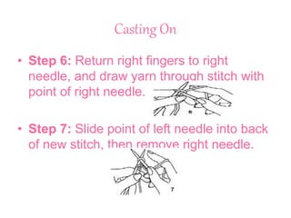 Casting On
• Step 6: Return right fingers to right
needle, and draw yarn through stitch with
point of right needle.
• Step 7: Slide point of left needle into back
of new stitch, then remove right needle.
 