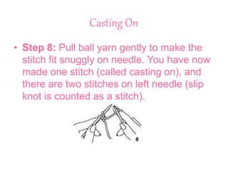 Casting On
• Step 8: Pull ball yarn gently to make the
stitch fit snuggly on needle. You have now
made one stitch (called casting on), and
there are two stitches on left needle (slip
knot is counted as a stitch).
 