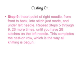 Casting On
• Step 9: Insert point of right needle, from
front to back, into stitch just made, and
under left needle. Repeat Steps 5 through
9, 26 more times, until you have 28
stitches on the left needle. This completes
the cast-on row, which is the way all
knitting is begun.
 