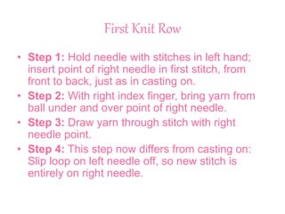 First Knit Row
• Step 1: Hold needle with stitches in left hand;
insert point of right needle in first stitch, from
front to back, just as in casting on.
• Step 2: With right index finger, bring yarn from
ball under and over point of right needle.
• Step 3: Draw yarn through stitch with right
needle point.
• Step 4: This step now differs from casting on:
Slip loop on left needle off, so new stitch is
entirely on right needle.
 