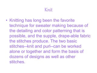 Knit
• Knitting has long been the favorite
technique for sweater making because of
the detailing and color patterning that is
possible, and the supple, drape-able fabric
the stitches produce. The two basic
stitches--knit and purl--can be worked
alone or together and form the basis of
dozens of designs as well as other
stitches.
 