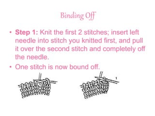 Binding Off
• Step 1: Knit the first 2 stitches; insert left
needle into stitch you knitted first, and pull
it over the second stitch and completely off
the needle.
• One stitch is now bound off.
 