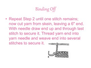 Binding Off
• Repeat Step 2 until one stitch remains;
now cut yarn from skein, leaving a 6" end.
With needle draw end up and through last
stitch to secure it. Thread yarn end into
yarn needle and weave end into several
stitches to secure it.
 