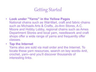 Getting Started
• Look under "Yarns" in the Yellow Pages
National chains such as Wal-Mart, craft and fabric chains
such as Michaels Arts & Crafts, Jo-Ann Stores, A.C.
Moore and Hobby Lobby, regional chains such as Ames
Department Stores and local yarn, needlework and craft
shops offer a wide range of yarns and frequently offer
classes.
• Tap the Internet
Yarns also are sold via mail order and the Internet. To
locate these yarn resources, search on key words--knit,
crochet, yarn--and you’ll discover thousands of
interesting links.
 