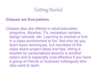 Getting Started
Classes are Everywhere
Classes also are offered in adult-education
programs, libraries, Y's, recreation centers,
design schools, etc. Learning to crochet or knit
in a class environment is fun. Not only do you
learn basic techniques, but members of the
class share project ideas and tips. Hiring a
teacher for personalized lessons is another
option and is especially cost-effective if you have
a group of friends or business colleagues who
also want to learn.
 