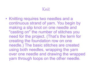 Knit
• Knitting requires two needles and a
continuous strand of yarn. You begin by
making a slip knot on one needle and
"casting on" the number of stitches you
need for the project. (That’s the term for
creating the foundation row on one
needle.) The basic stitches are created
using both needles, wrapping the yarn
over one needle and drawing the wrapped
yarn through loops on the other needle.
 
