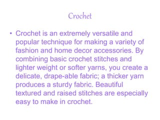Crochet
• Crochet is an extremely versatile and
popular technique for making a variety of
fashion and home decor accessories. By
combining basic crochet stitches and
lighter weight or softer yarns, you create a
delicate, drape-able fabric; a thicker yarn
produces a sturdy fabric. Beautiful
textured and raised stitches are especially
easy to make in crochet.
 