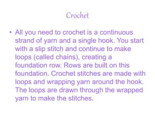Crochet
• All you need to crochet is a continuous
strand of yarn and a single hook. You start
with a slip stitch and continue to make
loops (called chains), creating a
foundation row. Rows are built on this
foundation. Crochet stitches are made with
loops and wrapping yarn around the hook.
The loops are drawn through the wrapped
yarn to make the stitches.
 