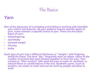 The Basics
Yarn
One of the pleasures of crocheting and knitting is working with beautiful
yarn colors and textures. All yarn patterns require specific types of
yarn, some mention a specific brand of yarn. There are five basic
types of yarn:
• baby/fingering
• sport/baby
• worsted weight
• Chunky
• bulky
Each type of yarn has a different thickness or "weight," with fingering
being the finest. The term "ply," frequently seen on labels, refers to the
number of strands that were twisted together to form the yarn. Yarn
content or "fiber content" tells what the yarn is made of: synthetic or
natural fibers or combinations of the two. Synthetic yarns, such as
acrylics, are easier to wash and can be worn by people sensitive to
wool.
 