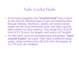 Tools- Crochet Hooks
• As its name suggests, the "crochet hook" has a notch
at one end for catching loops of yarn and drawing them
through stitches. Aluminum, plastic and wood crochet
hooks are the most commonly used, and often use the
letter system for size marking. They range from B (2.25
mm) to S (19 mm), the largest, and come in 6" lengths.
• For fine work, such as crocheted lace and doilies, "steel
crochet hooks" are used. They have a different sizing
range, using numbers from 00 (3.5 mm), the largest, to
14 (.75 mm), the smallest.
 