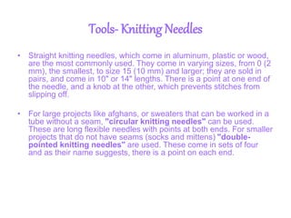 Tools- Knitting Needles
• Straight knitting needles, which come in aluminum, plastic or wood,
are the most commonly used. They come in varying sizes, from 0 (2
mm), the smallest, to size 15 (10 mm) and larger; they are sold in
pairs, and come in 10" or 14" lengths. There is a point at one end of
the needle, and a knob at the other, which prevents stitches from
slipping off.
• For large projects like afghans, or sweaters that can be worked in a
tube without a seam, "circular knitting needles" can be used.
These are long flexible needles with points at both ends. For smaller
projects that do not have seams (socks and mittens) "double-
pointed knitting needles" are used. These come in sets of four
and as their name suggests, there is a point on each end.
 