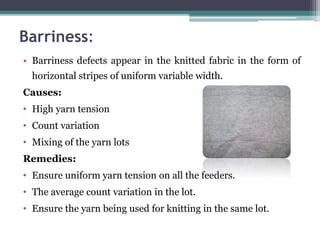 Barriness:
• Barriness defects appear in the knitted fabric in the form of
horizontal stripes of uniform variable width.
Causes:
• High yarn tension
• Count variation
• Mixing of the yarn lots
Remedies:
• Ensure uniform yarn tension on all the feeders.
• The average count variation in the lot.
• Ensure the yarn being used for knitting in the same lot.
 