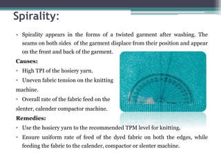 Spirality:
• Spirality appears in the forms of a twisted garment after washing. The
seams on both sides of the garment displace from their position and appear
on the front and back of the garment.
Causes:
• High TPI of the hosiery yarn.
• Uneven fabric tension on the knitting
machine.
• Overall rate of the fabric feed on the
slenter, calender compactor machine.
Remedies:
• Use the hosiery yarn to the recommended TPM level for knitting.
• Ensure uniform rate of feed of the dyed fabric on both the edges, while
feeding the fabric to the calender, compactor or slenter machine.
 