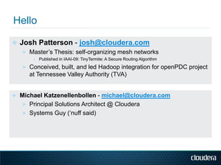 ✛ Josh Patterson - josh@cloudera.com
   > Master‟s Thesis: self-organizing mesh networks
       ∗   Published in IAAI-09: TinyTermite: A Secure Routing Algorithm
   > Conceived, built, and led Hadoop integration for openPDC project
      at Tennessee Valley Authority (TVA)


✛ Michael Katzenellenbollen - michael@cloudera.com
   > Principal Solutions Architect @ Cloudera
   > Systems Guy („nuff said)
 