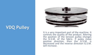 VDQ Pulley
It is a very important part of the machine. It
controls the quality of the product. Altering
the position of the tension pulley changes
the G.S.M. of the fabric. If puley move
positive direction, then the G.S.M. is
decreased and the reverse direction G.S.M.
will increase.
 