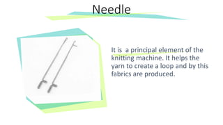 It is a principal element of the
knitting machine. It helps the
yarn to create a loop and by this
fabrics are produced.
Needle
 